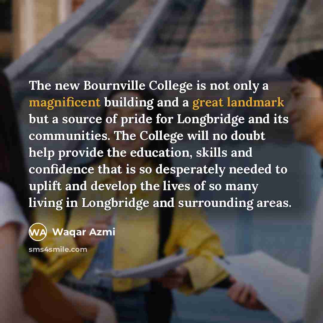 “The new Bournville College is not only a magnificent building and a great landmark but a source of pride for Longbridge and its communities. The College will no doubt help provide the education, skills and confidence that is so desperately needed to uplift and develop the lives of so many living…” quote by Waqar Azmi