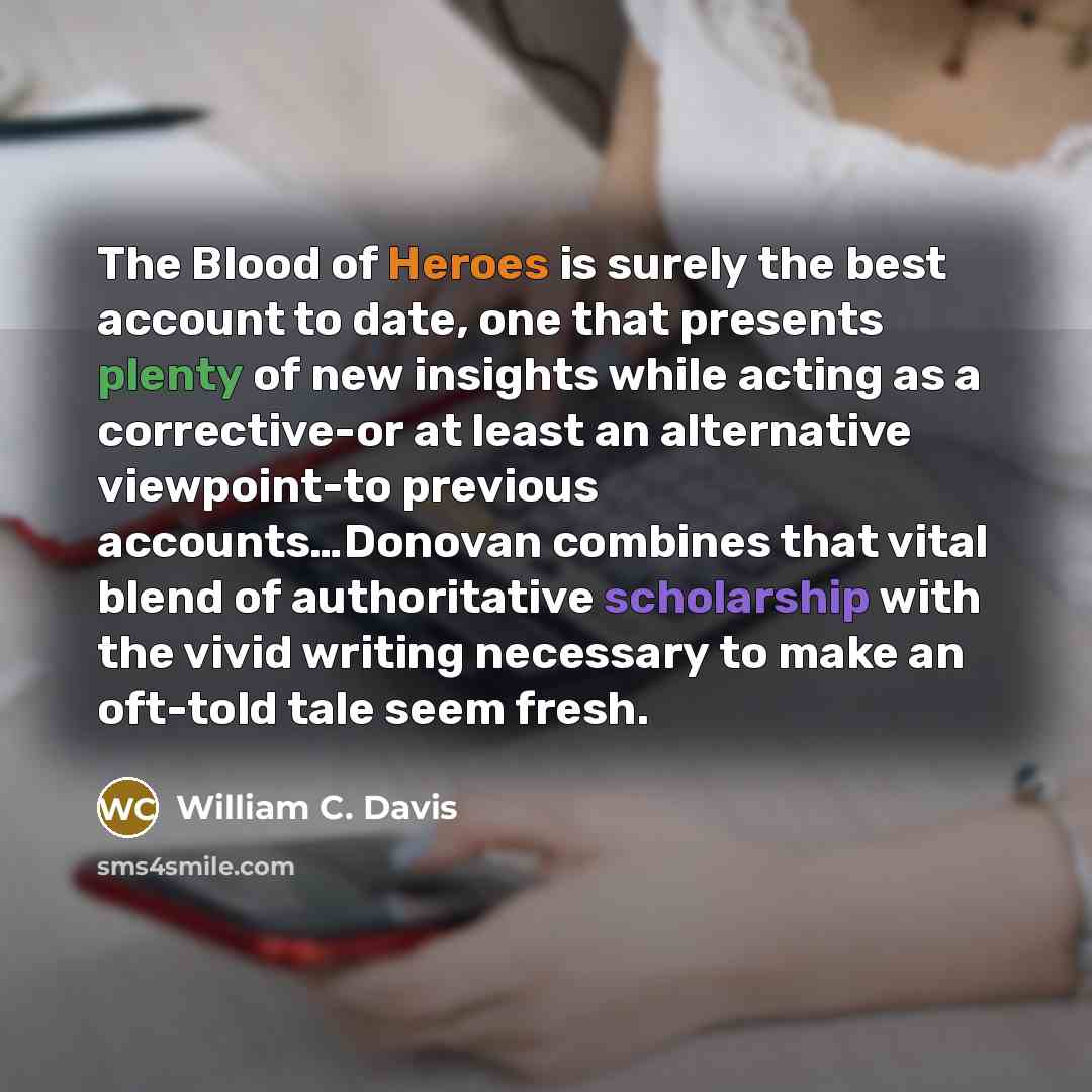 “The Blood of Heroes is surely the best account to date, one that presents plenty of new insights while acting as a corrective-or at least an alternative viewpoint-to previous accounts…Donovan combines that vital blend of authoritative scholarship with the vivid writing necessary to make an…” quote by William C. Davis