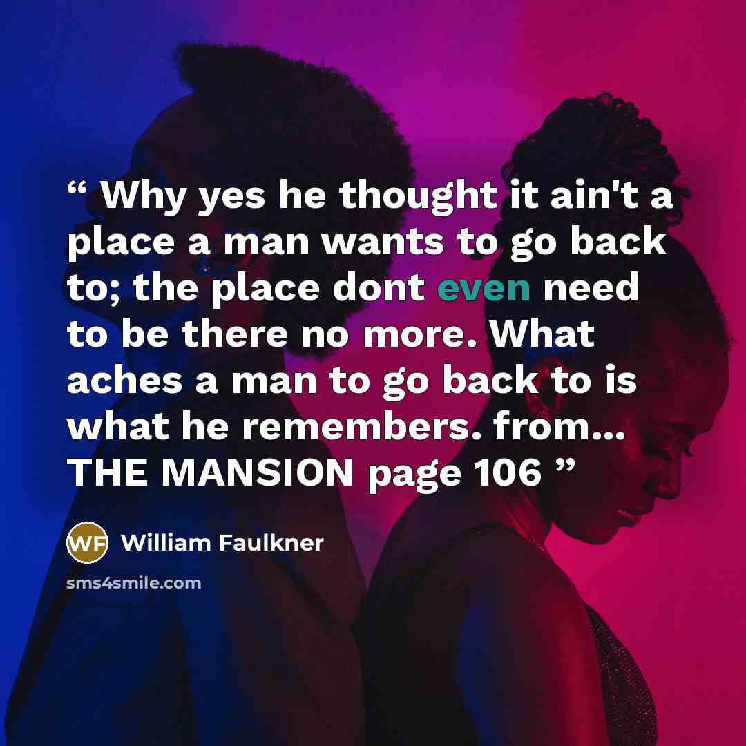 “Why yes he thought it ain't a place a man wants to go back to; the place dont even need to be there no more. What aches a man to go back to is what he remembers. from... THE MANSION page 106” quote by William Faulkner