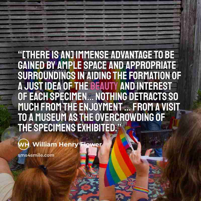 “[There is an] immense advantage to be gained by ample space and appropriate surroundings in aiding the formation of a just idea of the beauty and interest of each specimen... Nothing detracts so much from the enjoyment ... from a visit to a museum as the overcrowding of the specimens exhibited.” quote by William Henry Flower