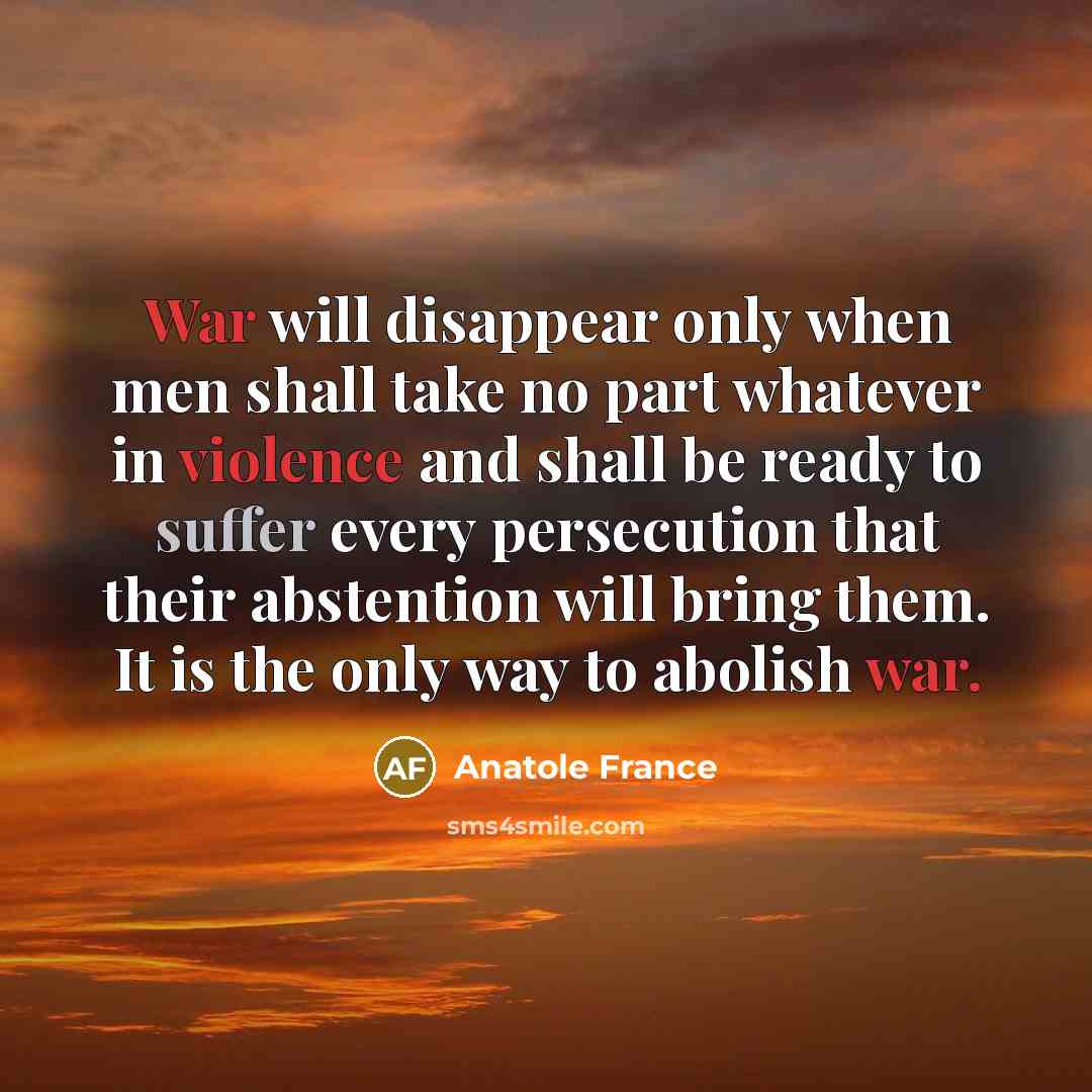 “War will disappear only when men shall take no part whatever in violence and shall be ready to suffer every persecution that their abstention will bring them. It is the only way to abolish war.” quote by Anatole France