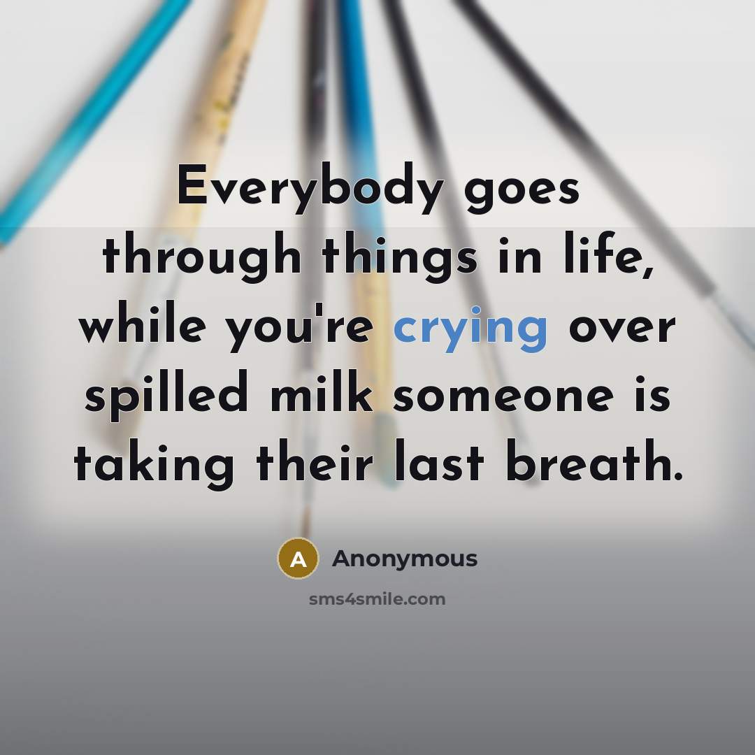 “Everybody goes through things in life, while you're crying over spilled milk someone is taking their last breath.” quote by Anonymous