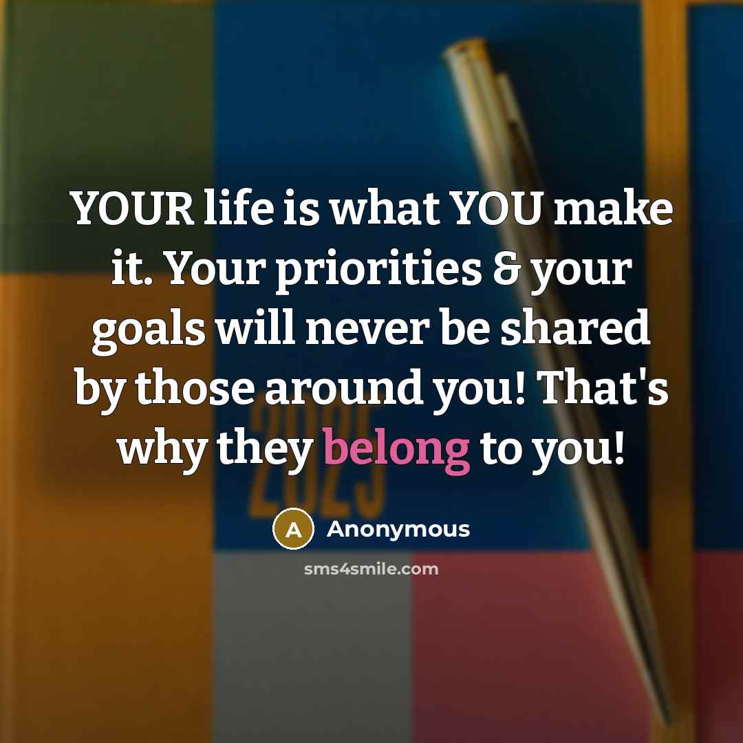“YOUR life is what YOU make it. Your priorities & your goals will never be shared by those around you! That's why they belong to you!” quote by Anonymous