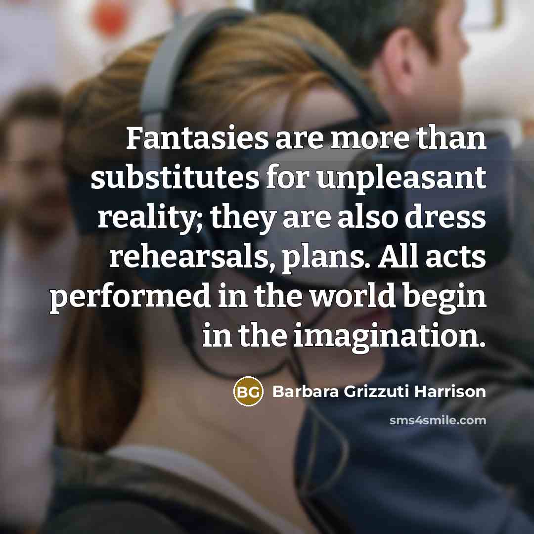 “Fantasies are more than substitutes for unpleasant reality; they are also dress rehearsals, plans. All acts performed in the world begin in the imagination.” quote by Barbara Grizzuti Harrison