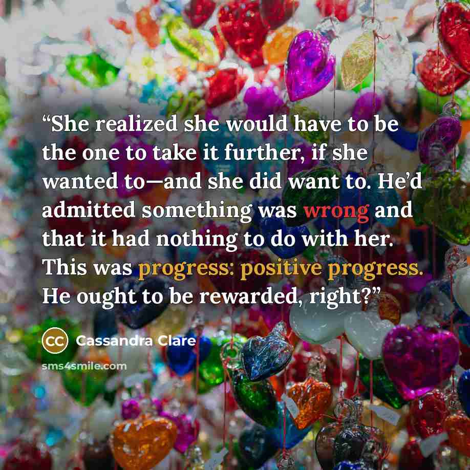 “She realized she would have to be the one to take it further, if she wanted to—and she did want to. He’d admitted something was wrong and that it had nothing to do with her. This was progress: positive progress. He ought to be rewarded, right?” quote by Cassandra Clare