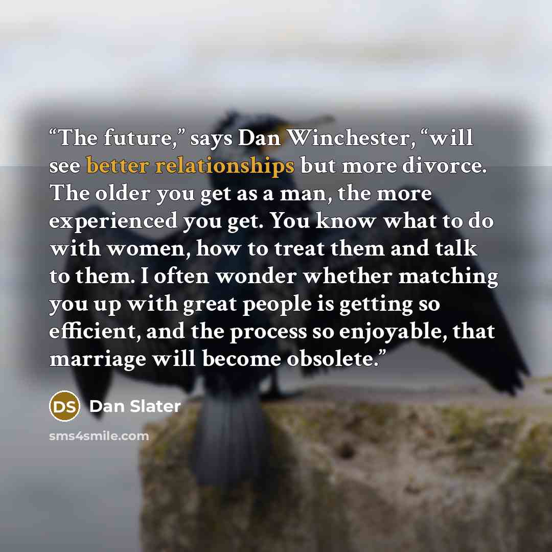 “The future,” says Dan Winchester, “will see better relationships but more divorce. The older you get as a man, the more experienced you get. You know what to do with women, how to treat them and talk to them. I often wonder whether matching you up with great people is getting so efficient, and the…” quote by Dan Slater