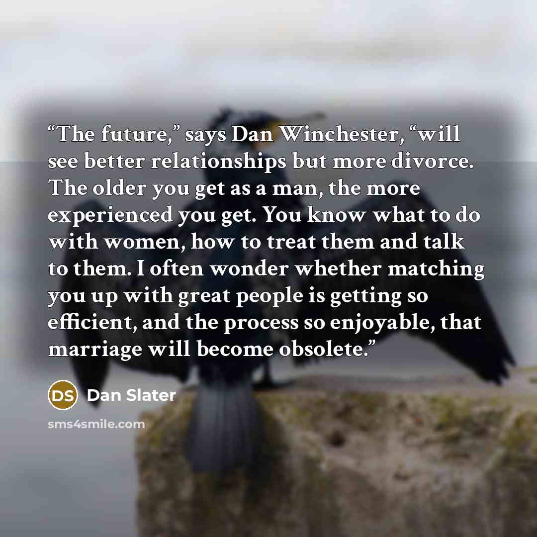 “The future,” says Dan Winchester, “will see better relationships but more divorce. The older you get as a man, the more experienced you get. You know what to do with women, how to treat them and talk to them. I often wonder whether matching you up with great people is getting so efficient, and the…” quote by Dan Slater