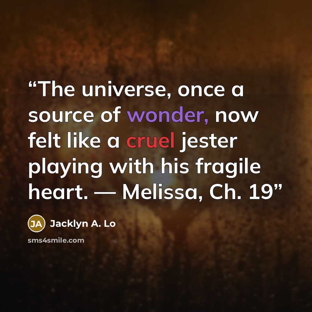 “The universe, once a source of wonder, now felt like a cruel jester playing with his fragile heart. — Melissa, Ch. 19” quote by Jacklyn A. Lo