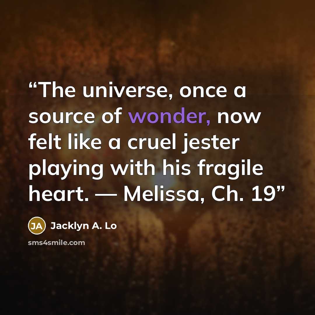“The universe, once a source of wonder, now felt like a cruel jester playing with his fragile heart. — Melissa, Ch. 19” quote by Jacklyn A. Lo