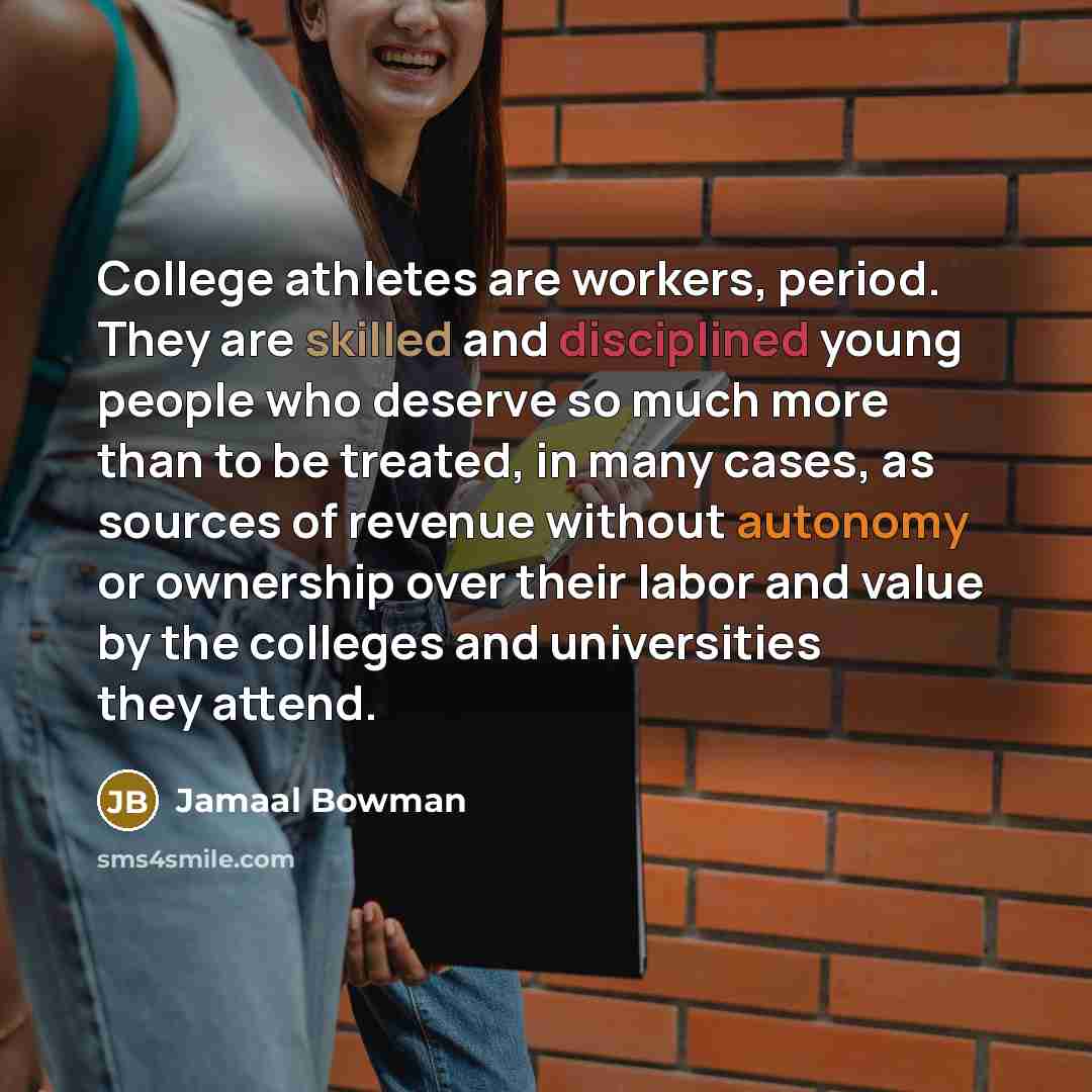 “College athletes are workers, period. They are skilled and disciplined young people who deserve so much more than to be treated, in many cases, as sources of revenue without autonomy or ownership over their labor and value by the colleges and universities they attend.” quote by Jamaal Bowman