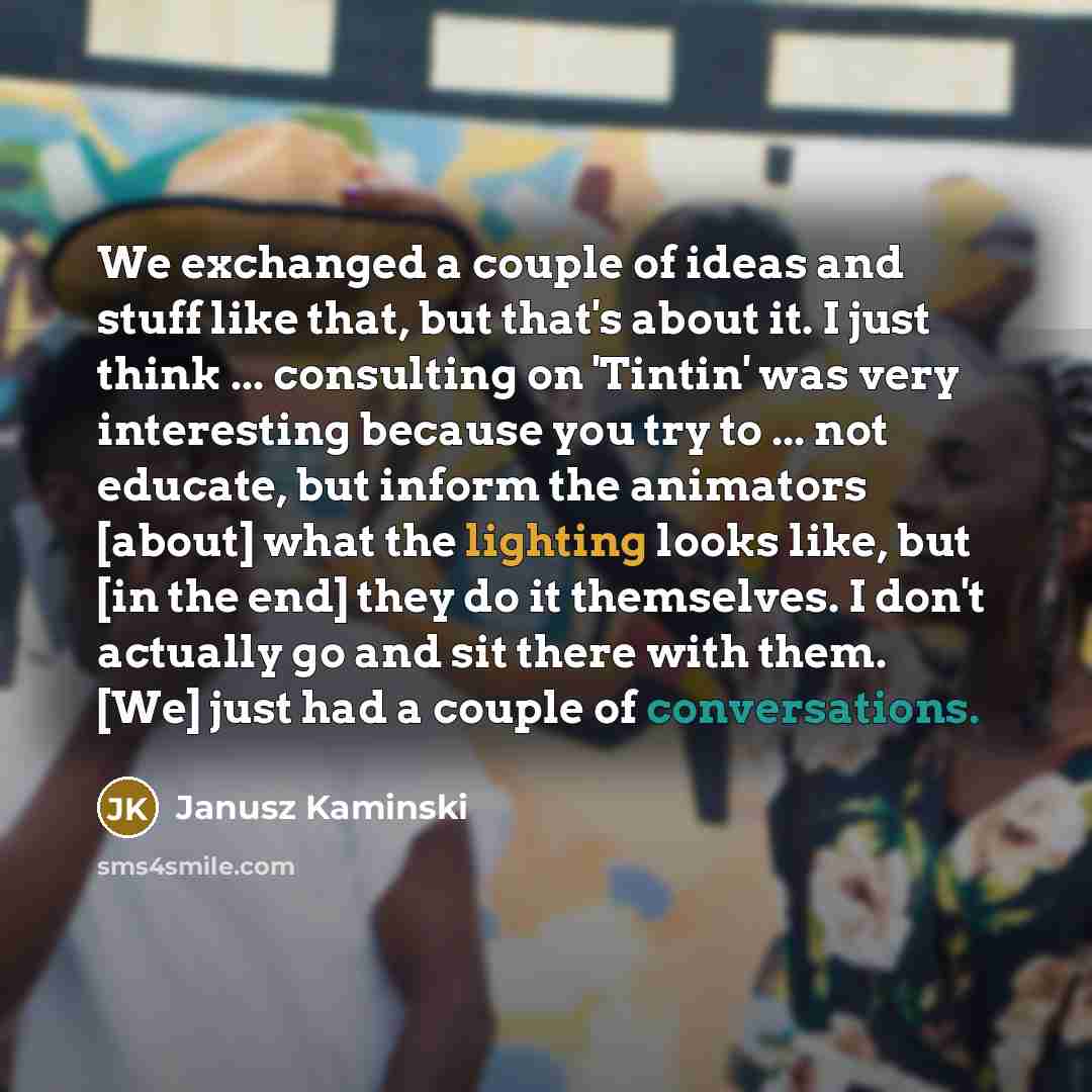 “We exchanged a couple of ideas and stuff like that, but that's about it. I just think ... consulting on 'Tintin' was very interesting because you try to ... not educate, but inform the animators [about] what the lighting looks like, but [in the end] they do it themselves. I don't actually go and…” quote by Janusz Kaminski