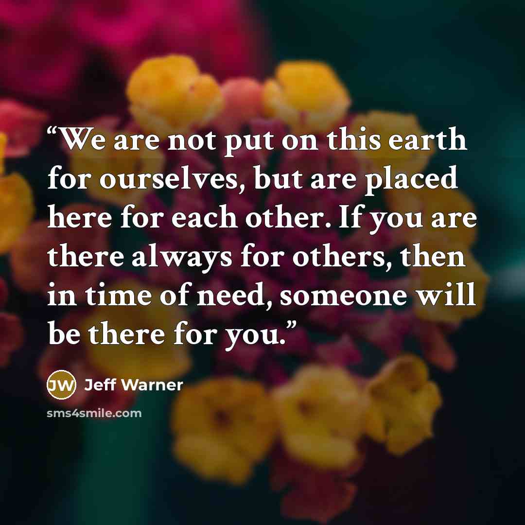 “We are not put on this earth for ourselves, but are placed here for each other. If you are there always for others, then in time of need, someone will be there for you.” quote by Jeff Warner