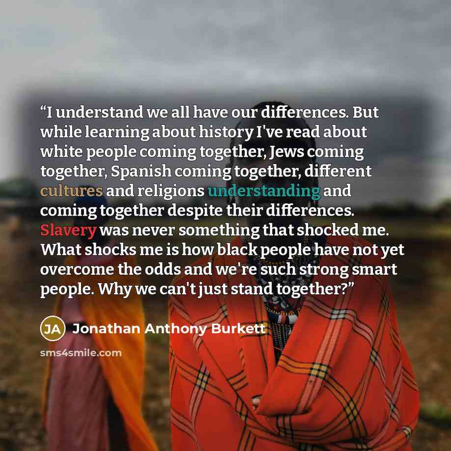 “I understand we all have our differences. But while learning about history I've read about white people coming together, Jews coming together, Spanish coming together, different cultures and religions understanding and coming together despite their differences. Slavery was never something that…” quote by Jonathan Anthony Burkett