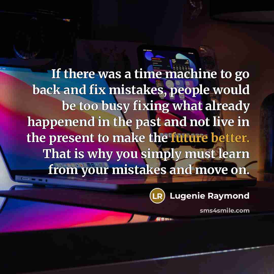 “If there was a time machine to go back and fix mistakes, people would be too busy fixing what already happenend in the past and not live in the present to make the future better. That is why you simply must learn from your mistakes and move on.” quote by Lugenie Raymond
