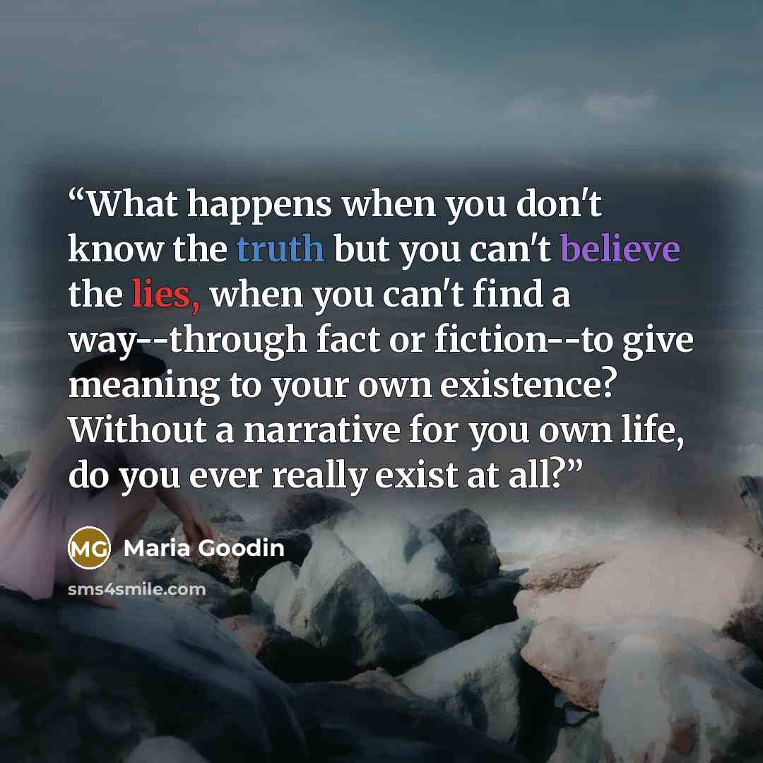 “What happens when you don't know the truth but you can't believe the lies, when you can't find a way--through fact or fiction--to give meaning to your own existence? Without a narrative for you own life, do you ever really exist at all?” quote by Maria Goodin