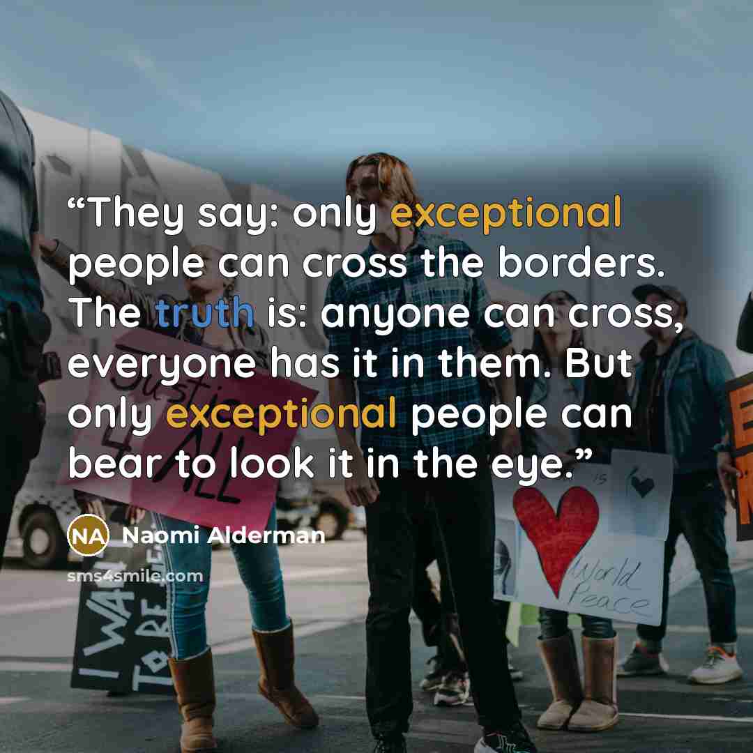 “They say: only exceptional people can cross the borders. The truth is: anyone can cross, everyone has it in them. But only exceptional people can bear to look it in the eye.” quote by Naomi Alderman
