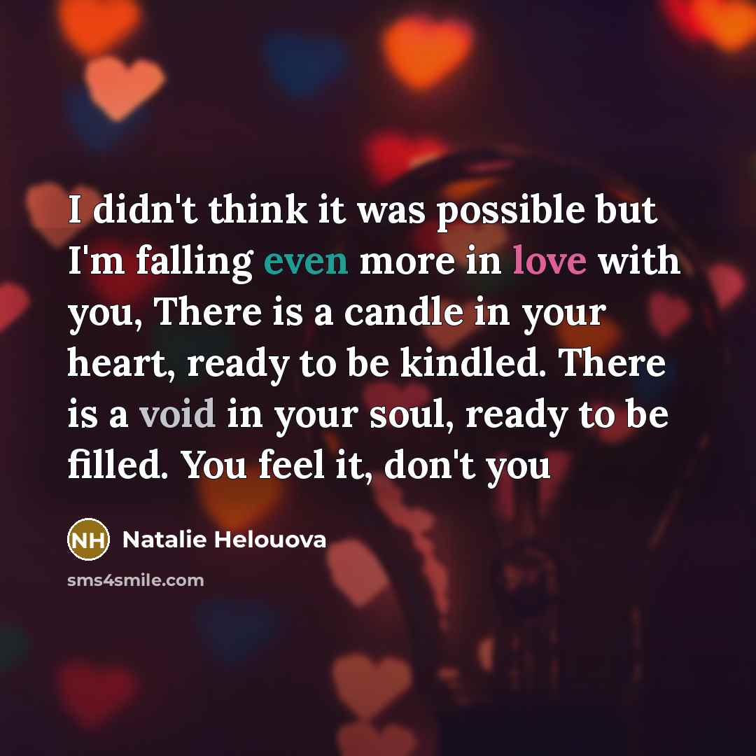 “I didn't think it was possible but I'm falling even more in love with you, There is a candle in your heart, ready to be kindled. There is a void in your soul, ready to be filled. You feel it, don't you” quote by Natalie Helouova