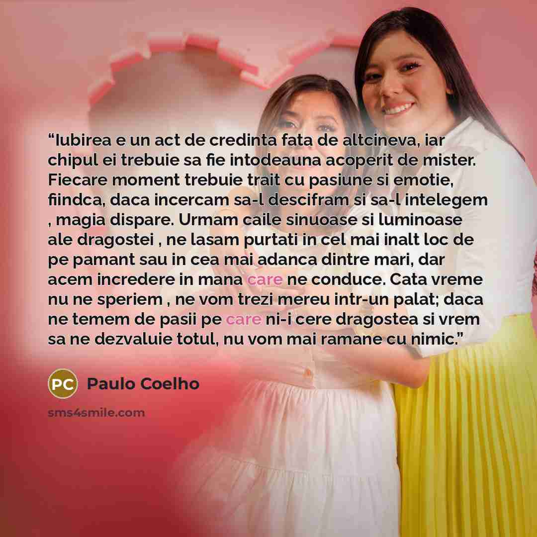 “Iubirea e un act de credinta fata de altcineva, iar chipul ei trebuie sa fie intodeauna acoperit de mister. Fiecare moment trebuie trait cu pasiune si emotie, fiindca, daca incercam sa-l descifram si sa-l intelegem , magia dispare. Urmam caile sinuoase si luminoase ale dragostei , ne lasam purtati…” quote by Paulo Coelho
