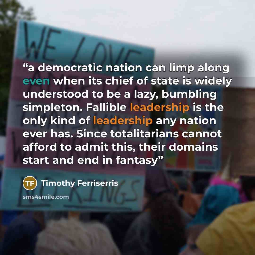 “a democratic nation can limp along even when its chief of state is widely understood to be a lazy, bumbling simpleton. Fallible leadership is the only kind of leadership any nation ever has. Since totalitarians cannot afford to admit this, their domains start and end in fantasy” quote by Timothy Ferriserris