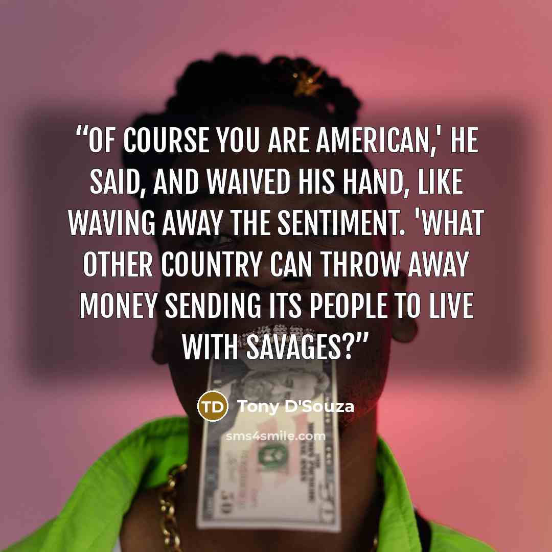 “Of course you are American,' he said, and waived his hand, like waving away the sentiment. 'What other country can throw away money sending its people to live with savages?” quote by Tony D'Souza