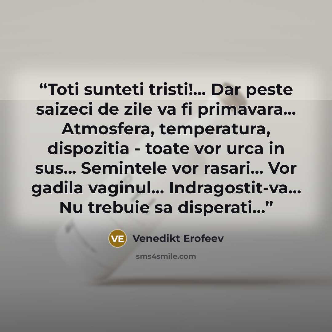 “Toti sunteti tristi!... Dar peste saizeci de zile va fi primavara... Atmosfera, temperatura, dispozitia - toate vor urca in sus... Semintele vor rasari... Vor gadila vaginul... Indragostit-va... Nu trebuie sa disperati...” quote by Venedikt Erofeev