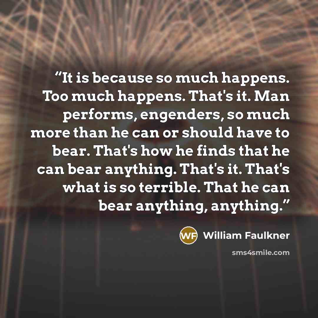 “It is because so much happens. Too much happens. That's it. Man performs, engenders, so much more than he can or should have to bear. That's how he finds that he can bear anything. That's it. That's what is so terrible. That he can bear anything, anything.” quote by William Faulkner