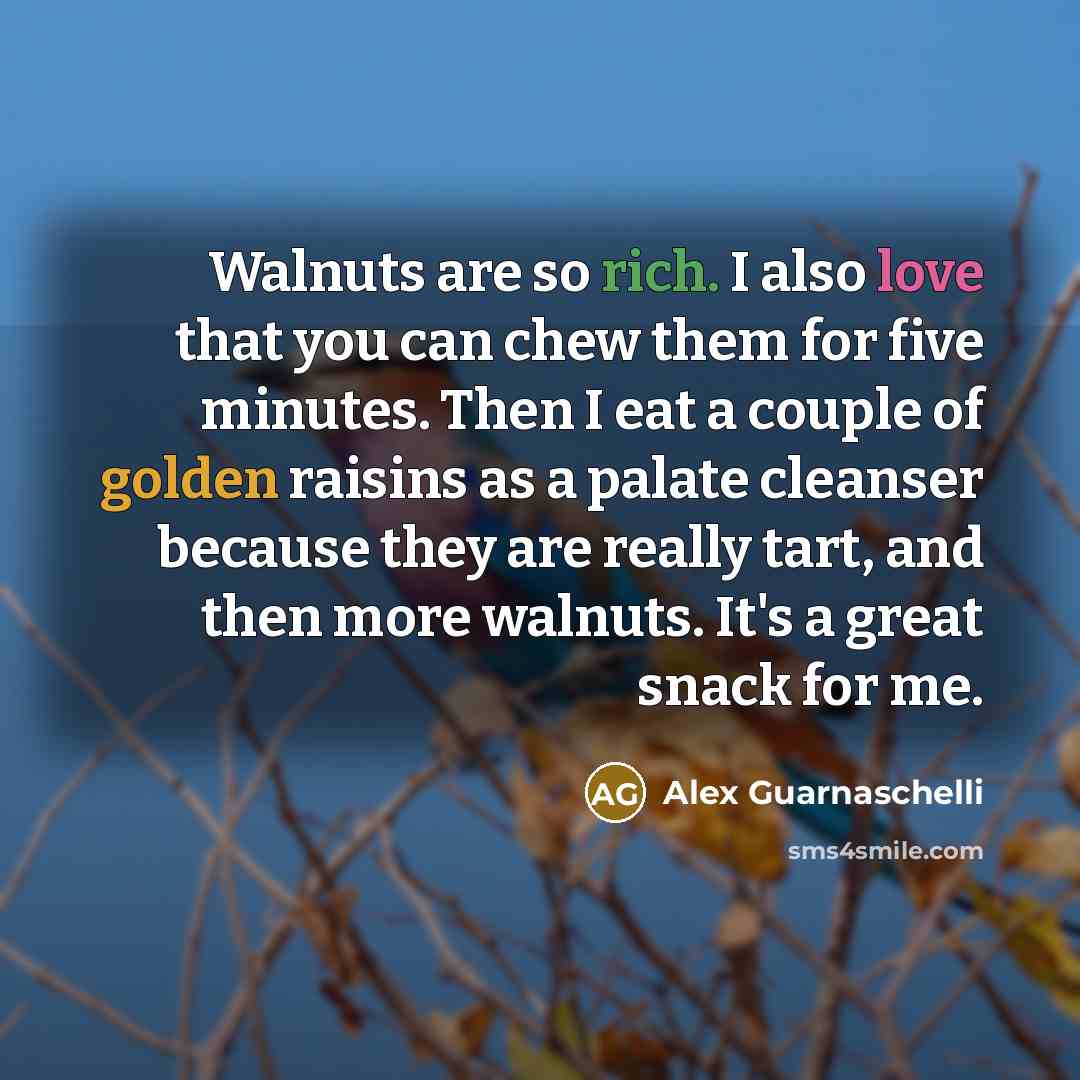“Walnuts are so rich. I also love that you can chew them for five minutes. Then I eat a couple of golden raisins as a palate cleanser because they are really tart, and then more walnuts. It's a great snack for me.” quote by Alex Guarnaschelli
