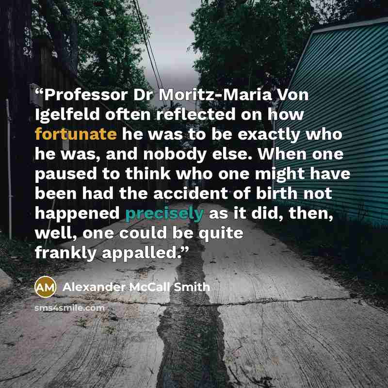 “Professor Dr Moritz-Maria Von Igelfeld often reflected on how fortunate he was to be exactly who he was, and nobody else. When one paused to think who one might have been had the accident of birth not happened precisely as it did, then, well, one could be quite frankly appalled.” quote by Alexander McCall Smith