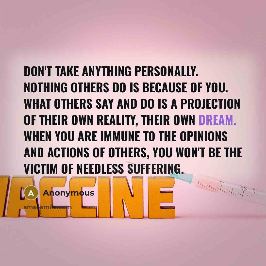 “Don't Take Anything Personally. Nothing others do is because of you. What others say and do is a projection of their own reality, their own dream. When you are immune to the opinions and actions of others, you won't be the victim of needless suffering.” quote by Anonymous