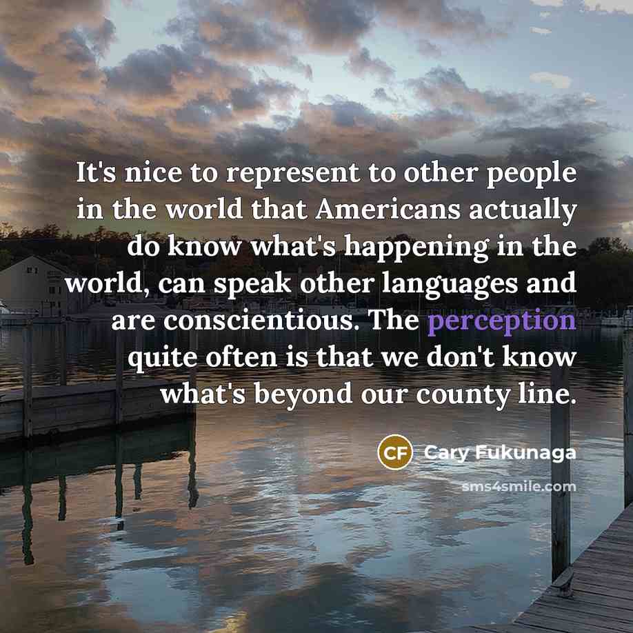 “It's nice to represent to other people in the world that Americans actually do know what's happening in the world, can speak other languages and are conscientious. The perception quite often is that we don't know what's beyond our county line.” quote by Cary Fukunaga