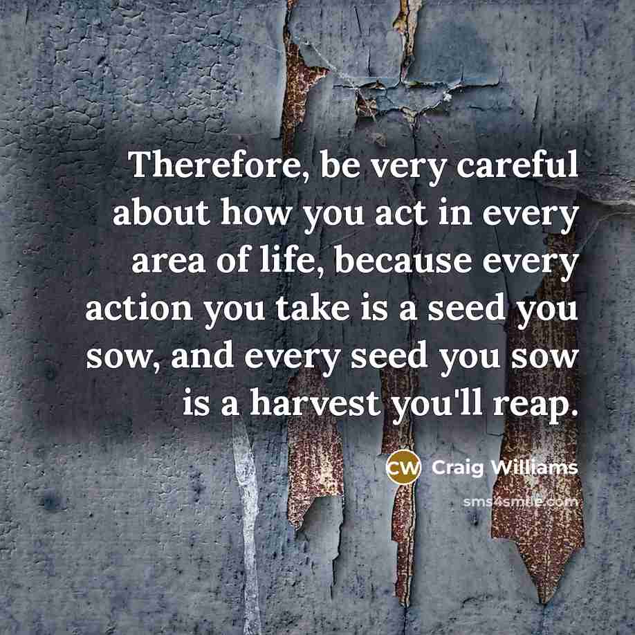 “Therefore, be very careful about how you act in every area of life, because every action you take is a seed you sow, and every seed you sow is a harvest you'll reap.” quote by Craig Williams