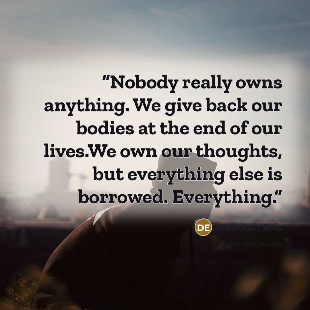 “Nobody really owns anything. We give back our bodies at the end of our lives.We own our thoughts, but everything else is borrowed. Everything.” quote by Deborah Ellis