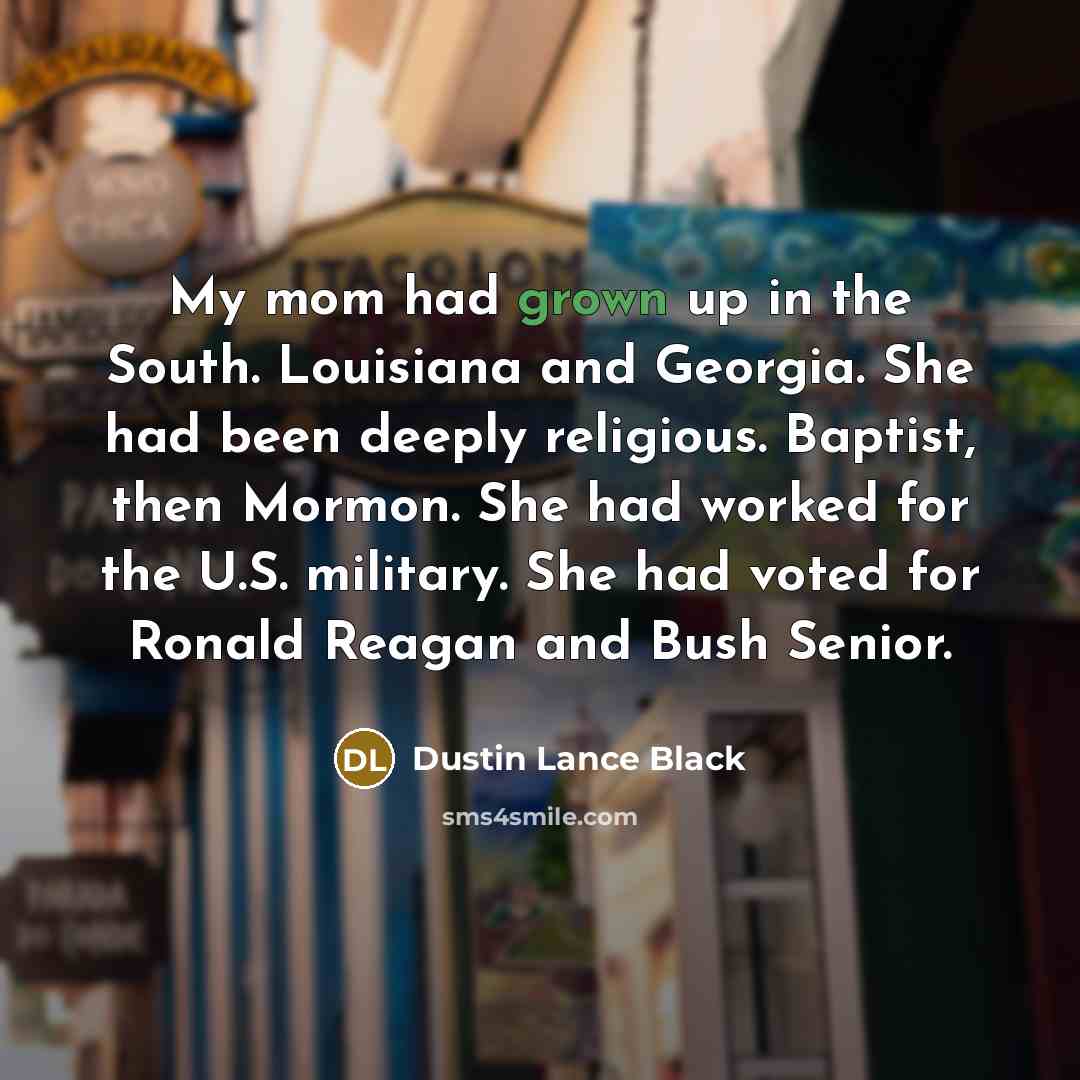 “My mom had grown up in the South. Louisiana and Georgia. She had been deeply religious. Baptist, then Mormon. She had worked for the U.S. military. She had voted for Ronald Reagan and Bush Senior.” quote by Dustin Lance Black