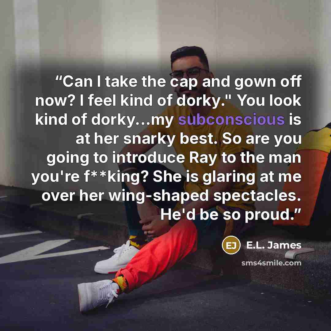 “Can I take the cap and gown off now? I feel kind of dorky." You look kind of dorky...my subconscious is at her snarky best. So are you going to introduce Ray to the man you're f**king? She is glaring at me over her wing-shaped spectacles. He'd be so proud.” quote by E.L. James