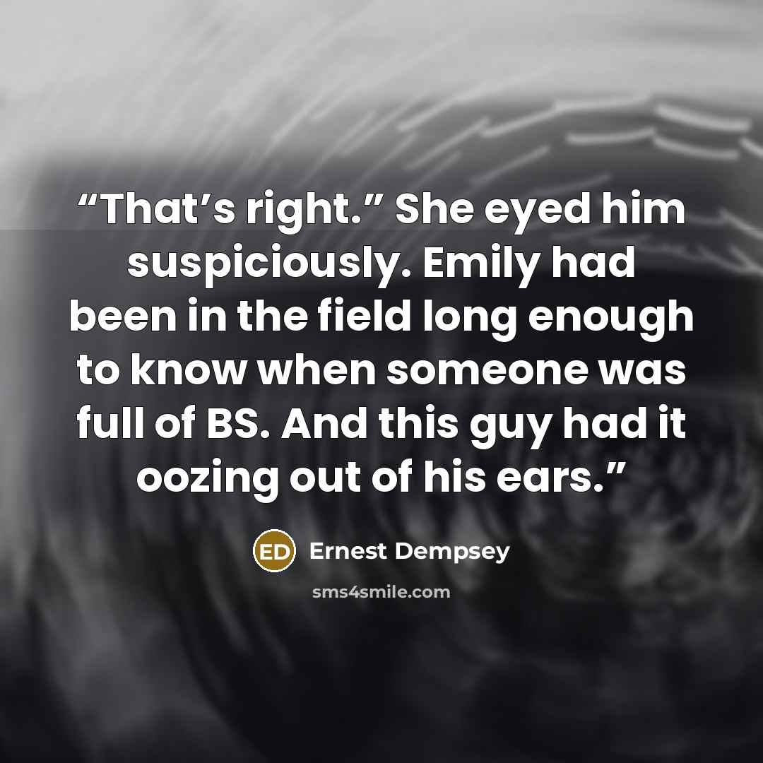 “That’s right.” She eyed him suspiciously. Emily had been in the field long enough to know when someone was full of BS. And this guy had it oozing out of his ears.” quote by Ernest Dempsey
