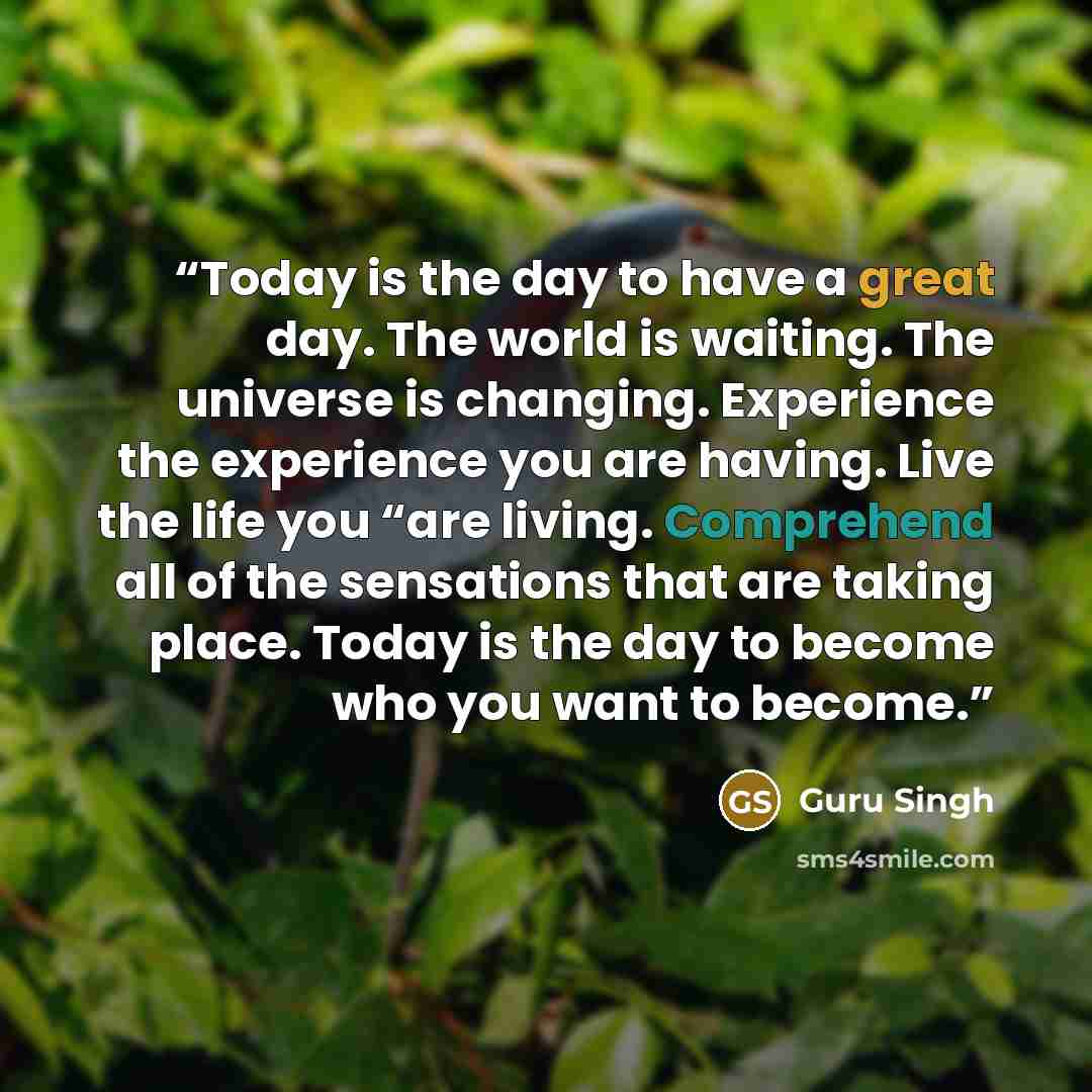 “Today is the day to have a great day. The world is waiting. The universe is changing. Experience the experience you are having. Live the life you “are living. Comprehend all of the sensations that are taking place. Today is the day to become who you want to become.” quote by Guru Singh