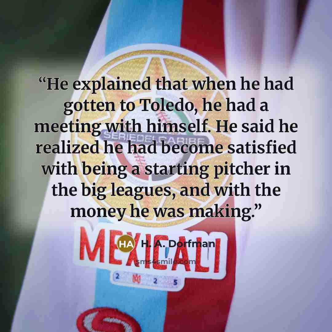 “He explained that when he had gotten to Toledo, he had a meeting with himself. He said he realized he had become satisfied with being a starting pitcher in the big leagues, and with the money he was making.” quote by H. A. Dorfman