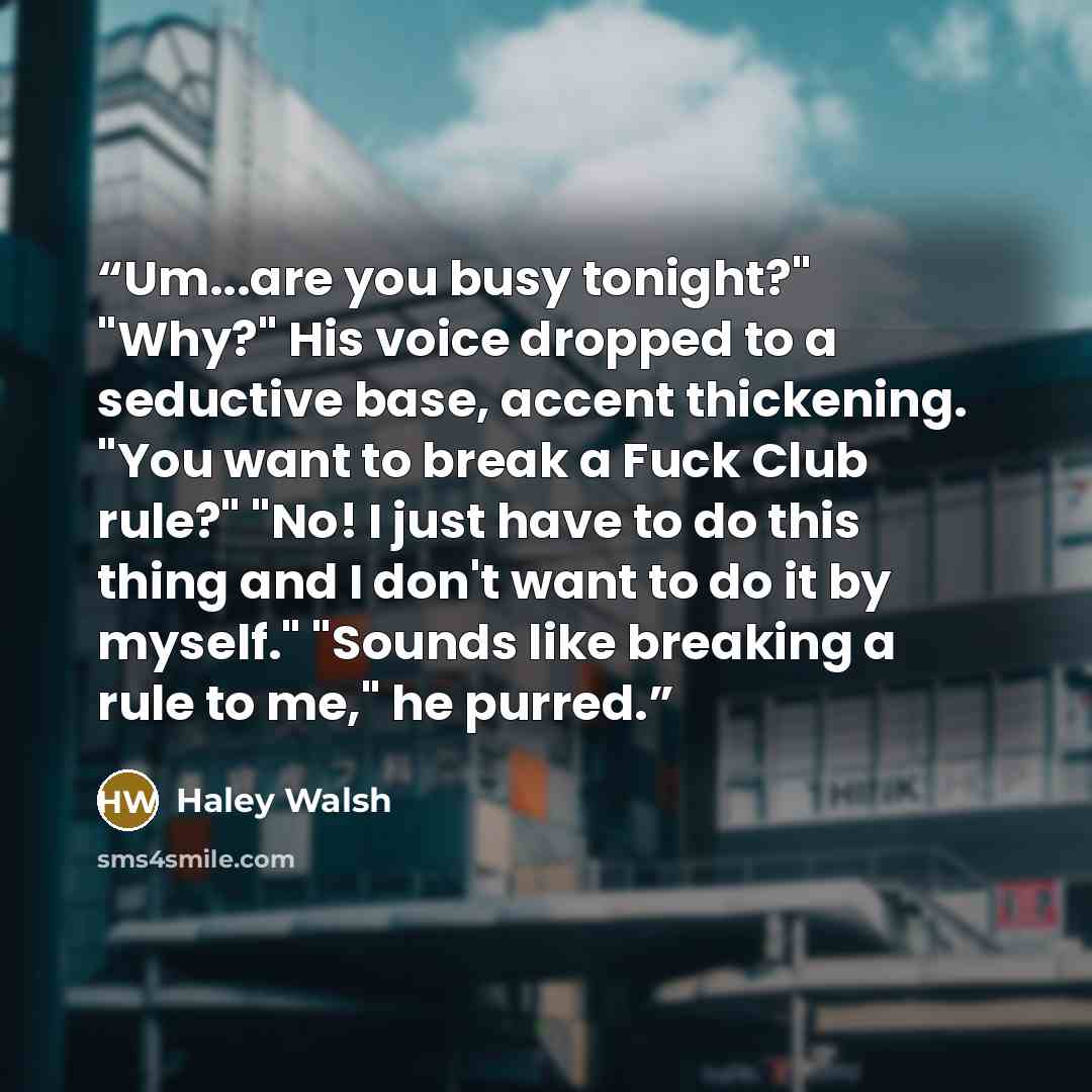 “Um...are you busy tonight?" "Why?" His voice dropped to a seductive base, accent thickening. "You want to break a Fuck Club rule?" "No! I just have to do this thing and I don't want to do it by myself." "Sounds like breaking a rule to me," he purred.” quote by Haley Walsh