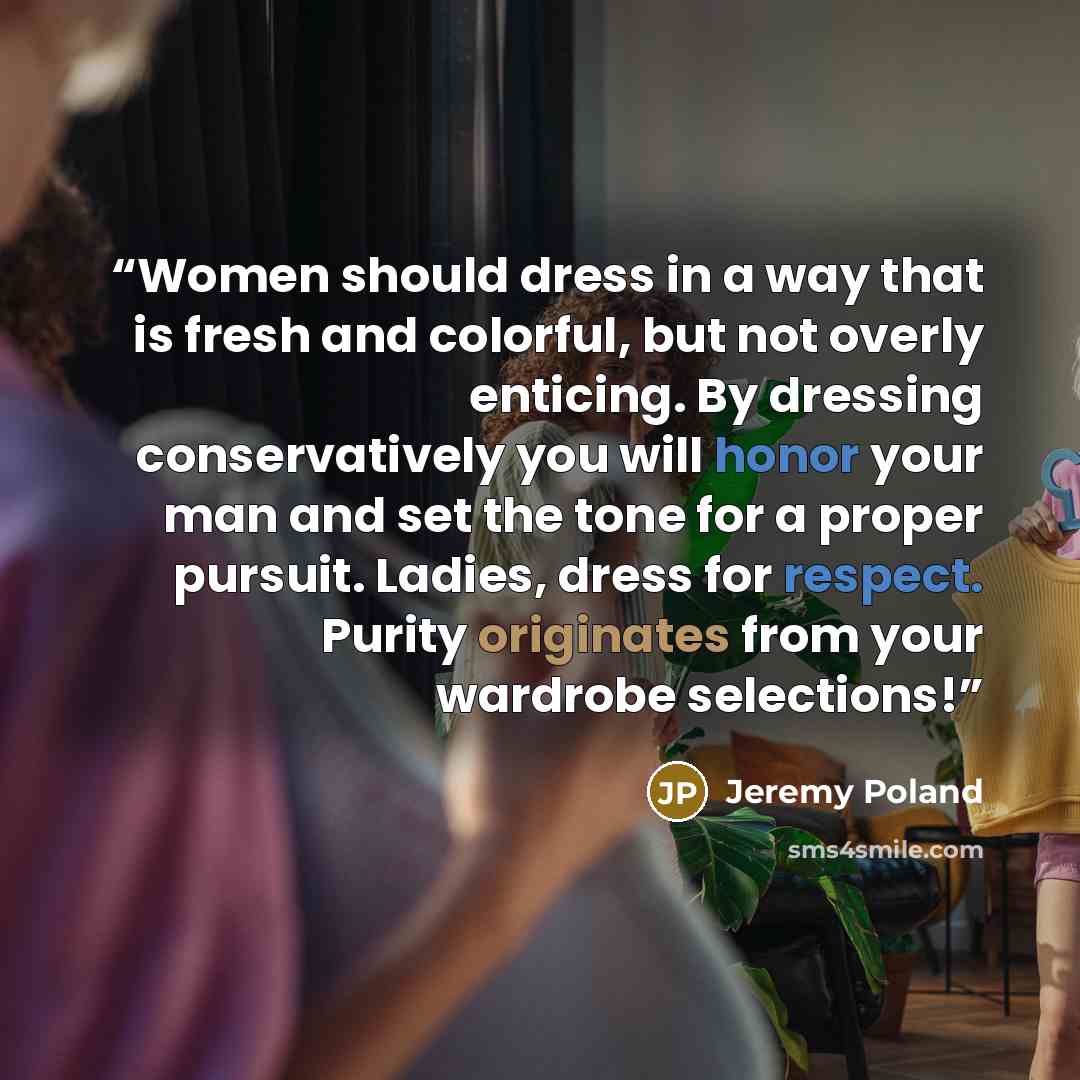 “Women should dress in a way that is fresh and colorful, but not overly enticing. By dressing conservatively you will honor your man and set the tone for a proper pursuit. Ladies, dress for respect. Purity originates from your wardrobe selections!” quote by Jeremy Poland