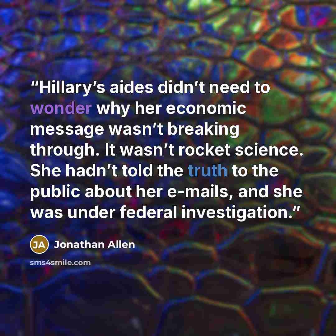 “Hillary’s aides didn’t need to wonder why her economic message wasn’t breaking through. It wasn’t rocket science. She hadn’t told the truth to the public about her e-mails, and she was under federal investigation.” quote by Jonathan Allen