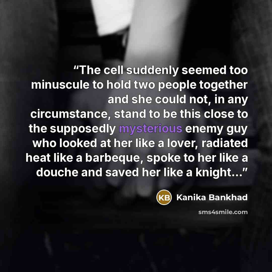 “The cell suddenly seemed too minuscule to hold two people together and she could not, in any circumstance, stand to be this close to the supposedly mysterious enemy guy who looked at her like a lover, radiated heat like a barbeque, spoke to her like a douche and saved her like a knight…” quote by Kanika Bankhad