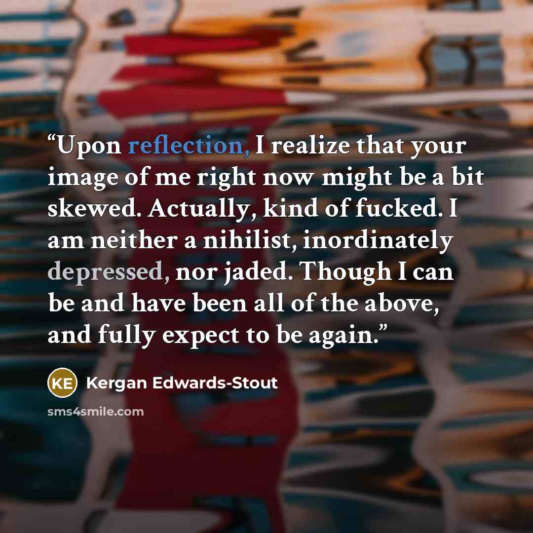 “Upon reflection, I realize that your image of me right now might be a bit skewed. Actually, kind of fucked. I am neither a nihilist, inordinately depressed, nor jaded. Though I can be and have been all of the above, and fully expect to be again.” quote by Kergan Edwards-Stout