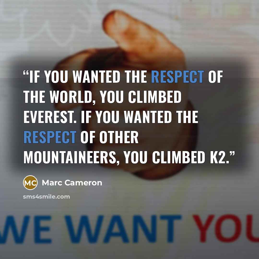 “If you wanted the respect of the world, you climbed Everest. If you wanted the respect of other mountaineers, you climbed K2.” quote by Marc Cameron
