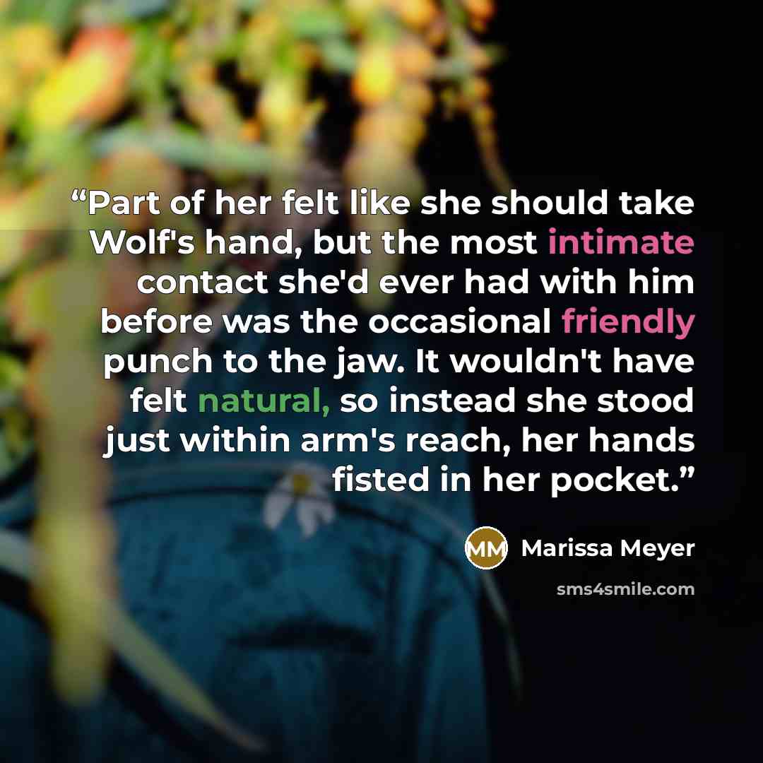 “Part of her felt like she should take Wolf's hand, but the most intimate contact she'd ever had with him before was the occasional friendly punch to the jaw. It wouldn't have felt natural, so instead she stood just within arm's reach, her hands fisted in her pocket.” quote by Marissa Meyer