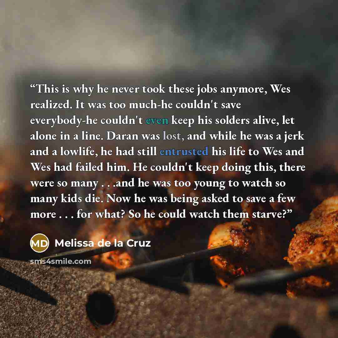 “This is why he never took these jobs anymore, Wes realized. It was too much-he couldn't save everybody-he couldn't even keep his solders alive, let alone in a line. Daran was lost, and while he was a jerk and a lowlife, he had still entrusted his life to Wes and Wes had failed him. He couldn't…” quote by Melissa de la Cruz