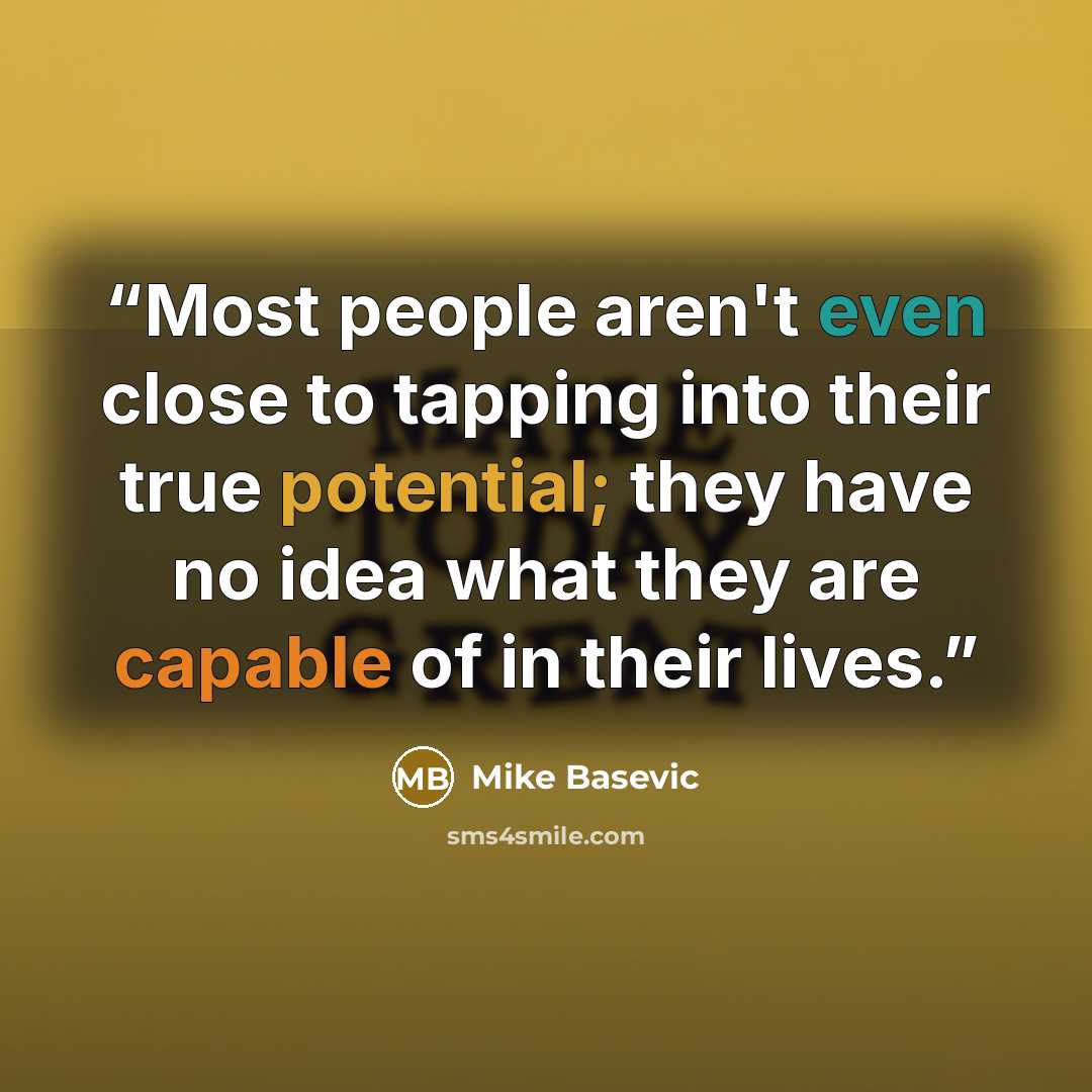“Most people aren't even close to tapping into their true potential; they have no idea what they are capable of in their lives.” quote by Mike Basevic