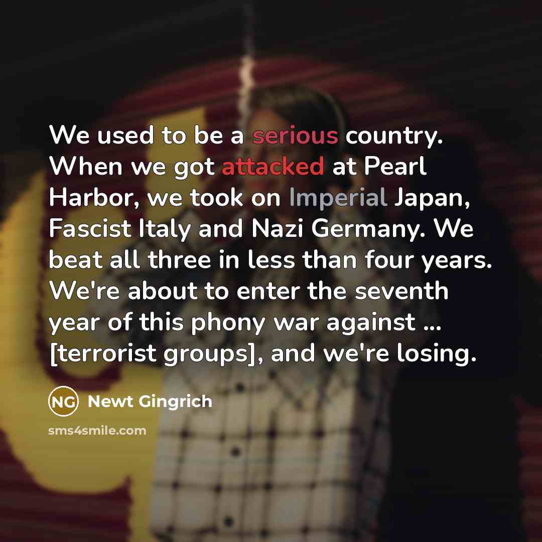 “We used to be a serious country. When we got attacked at Pearl Harbor, we took on Imperial Japan, Fascist Italy and Nazi Germany. We beat all three in less than four years. We're about to enter the seventh year of this phony war against ... [terrorist groups], and we're losing.” quote by Newt Gingrich