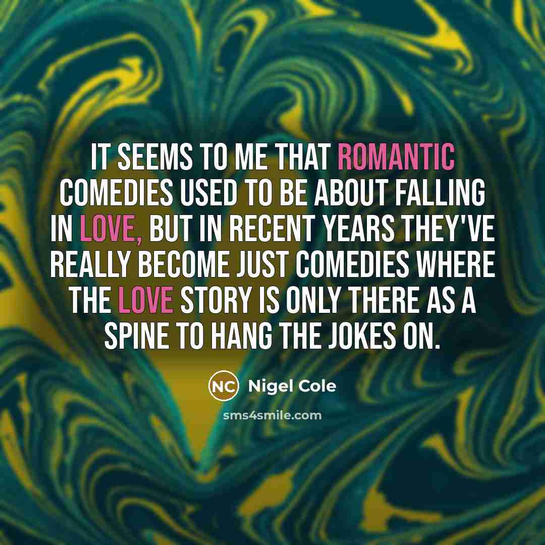 “It seems to me that romantic comedies used to be about falling in love, but in recent years they've really become just comedies where the love story is only there as a spine to hang the jokes on.” quote by Nigel Cole