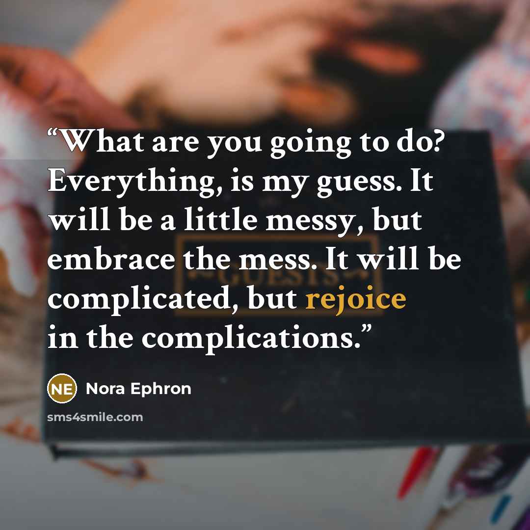 “What are you going to do? Everything, is my guess. It will be a little messy, but embrace the mess. It will be complicated, but rejoice in the complications.” quote by Nora Ephron