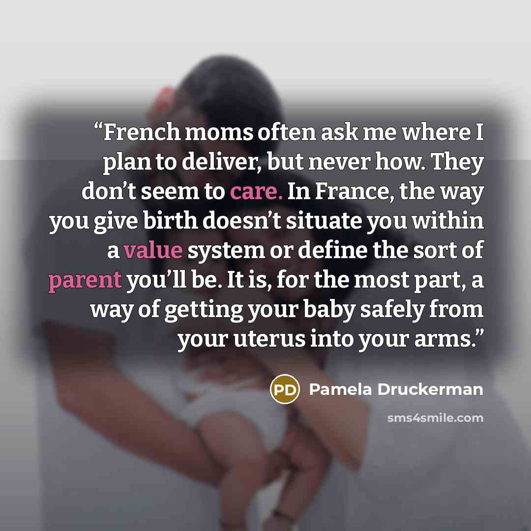 “French moms often ask me where I plan to deliver, but never how. They don’t seem to care. In France, the way you give birth doesn’t situate you within a value system or define the sort of parent you’ll be. It is, for the most part, a way of getting your baby safely from your uterus into your arms.” quote by Pamela Druckerman